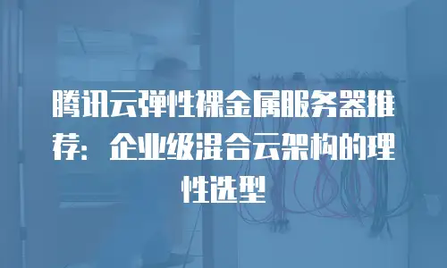 腾讯云弹性裸金属服务器推荐：企业级混合云架构的理性选型