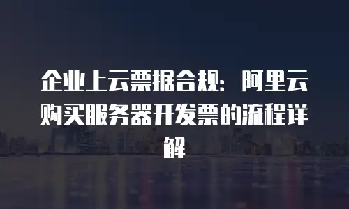 企业上云票据合规：阿里云购买服务器开发票的流程详解