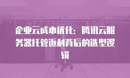企业云成本优化：腾讯云服务器托管返利背后的选型逻辑