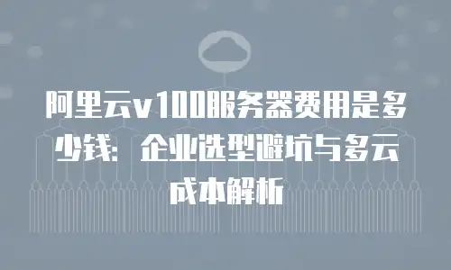 阿里云v100服务器费用是多少钱：企业选型避坑与多云成本解析