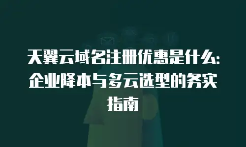 天翼云域名注册优惠是什么：企业降本与多云选型的务实指南