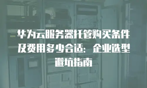 华为云服务器托管购买条件及费用多少合适：企业选型避坑指南
