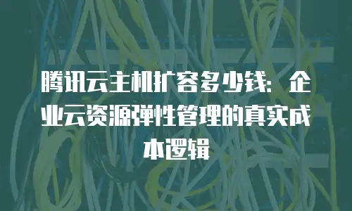 腾讯云主机扩容多少钱：企业云资源弹性管理的真实成本逻辑