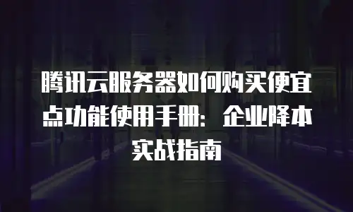 腾讯云服务器如何购买便宜点功能使用手册：企业降本实战指南