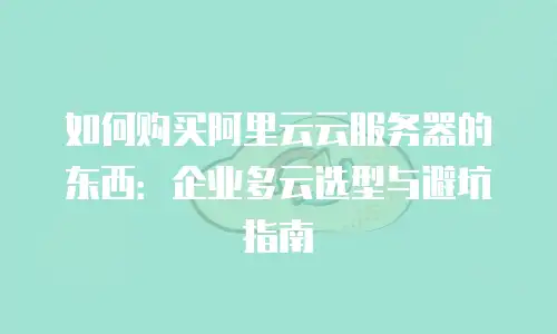 如何购买阿里云云服务器的东西：企业多云选型与避坑指南