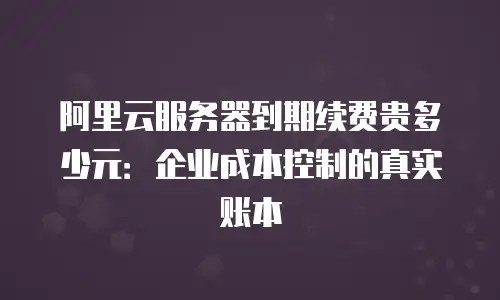 阿里云服务器到期续费贵多少元：企业成本控制的真实账本
