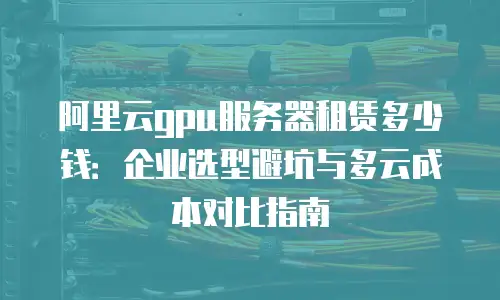 阿里云gpu服务器租赁多少钱：企业选型避坑与多云成本对比指南