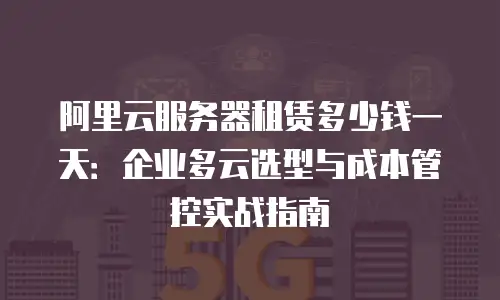 阿里云服务器租赁多少钱一天：企业多云选型与成本管控实战指南