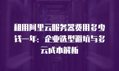 租用阿里云服务器费用多少钱一年：企业选型避坑与多云成本解析