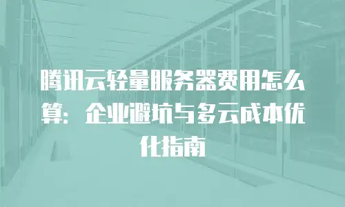 腾讯云轻量服务器费用怎么算：企业避坑与多云成本优化指南