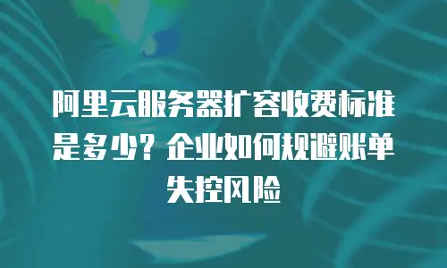 阿里云服务器扩容收费标准是多少？企业如何规避账单失控风险