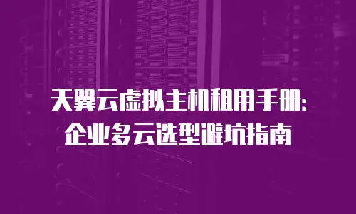天翼云虚拟主机租用手册：企业多云选型避坑指南