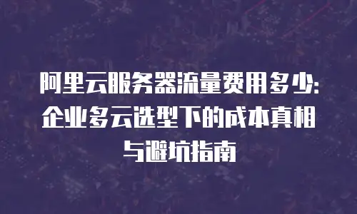 阿里云服务器流量费用多少：企业多云选型下的成本真相与避坑指南