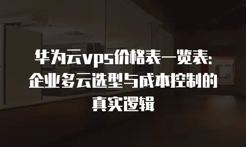 华为云vps价格表一览表：企业多云选型与成本控制的真实逻辑