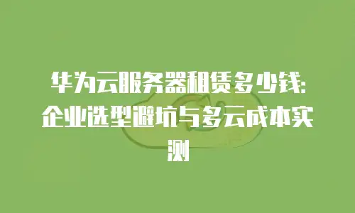 华为云服务器租赁多少钱：企业选型避坑与多云成本实测