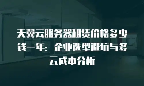天翼云服务器租赁价格多少钱一年：企业选型避坑与多云成本分析