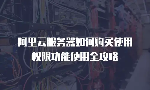 阿里云服务器如何购买使用权限功能使用全攻略