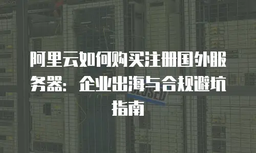 阿里云如何购买注册国外服务器：企业出海与合规避坑指南