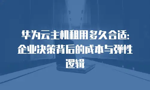 华为云主机租用多久合适：企业决策背后的成本与弹性逻辑