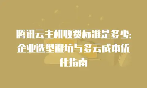 腾讯云主机收费标准是多少：企业选型避坑与多云成本优化指南