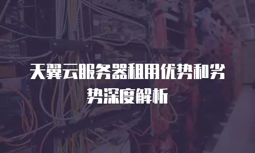 天翼云服务器租用优势和劣势深度解析