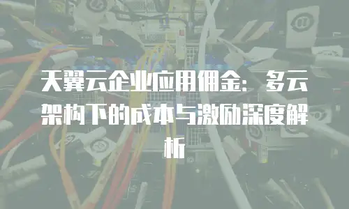 天翼云企业应用佣金：多云架构下的成本与激励深度解析