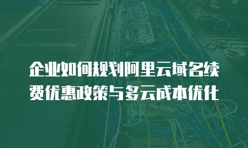 企业如何规划阿里云域名续费优惠政策与多云成本优化
