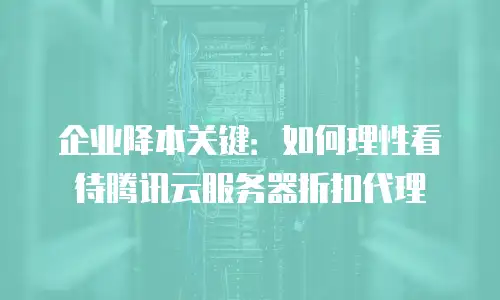 企业降本关键：如何理性看待腾讯云服务器折扣代理