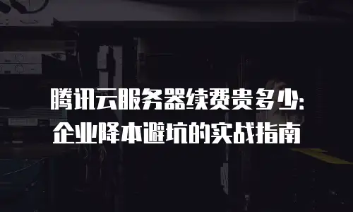 腾讯云服务器续费贵多少：企业降本避坑的实战指南