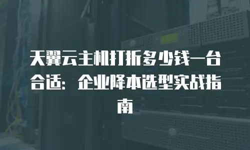 天翼云主机打折多少钱一台合适：企业降本选型实战指南