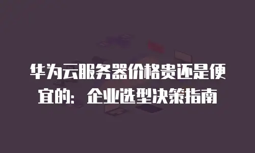 华为云服务器价格贵还是便宜的：企业选型决策指南