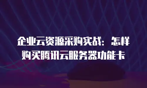 企业云资源采购实战：怎样购买腾讯云服务器功能卡