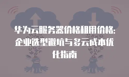 华为云服务器价格租用价格：企业选型避坑与多云成本优化指南