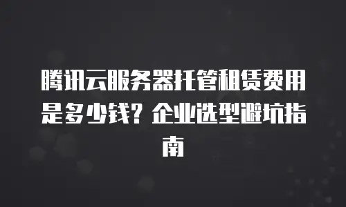 腾讯云服务器托管租赁费用是多少钱？企业选型避坑指南