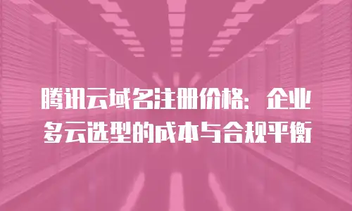 腾讯云域名注册价格：企业多云选型的成本与合规平衡
