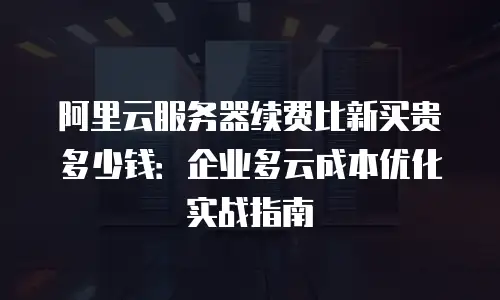 阿里云服务器续费比新买贵多少钱：企业多云成本优化实战指南