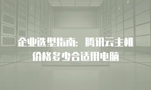企业选型指南：腾讯云主机价格多少合适用电脑
