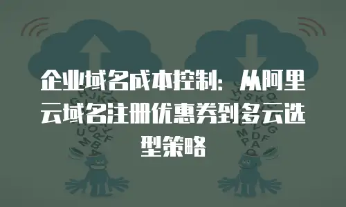企业域名成本控制：从阿里云域名注册优惠券到多云选型策略