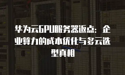 华为云GPU服务器返点：企业算力的成本优化与多云选型真相