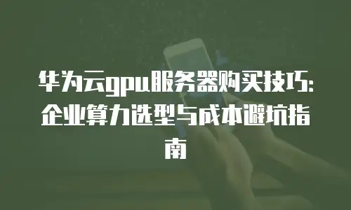 华为云gpu服务器购买技巧：企业算力选型与成本避坑指南