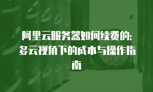 阿里云服务器如何续费的：多云视角下的成本与操作指南