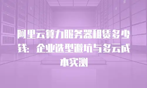 阿里云算力服务器租赁多少钱：企业选型避坑与多云成本实测