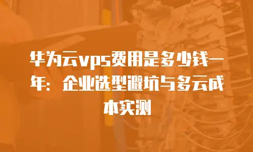 华为云vps费用是多少钱一年：企业选型避坑与多云成本实测