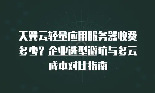 天翼云轻量应用服务器收费多少？企业选型避坑与多云成本对比指南