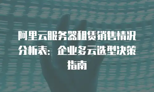 阿里云服务器租赁销售情况分析表：企业多云选型决策指南