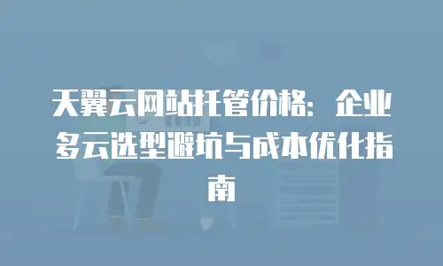天翼云网站托管价格：企业多云选型避坑与成本优化指南