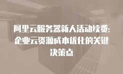 阿里云服务器新人活动续费：企业云资源成本优化的关键决策点