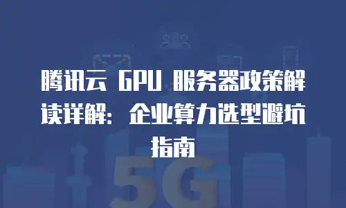腾讯云 GPU 服务器政策解读详解：企业算力选型避坑指南