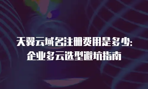 天翼云域名注册费用是多少：企业多云选型避坑指南