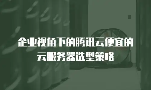 企业视角下的腾讯云便宜的云服务器选型策略